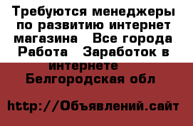 Требуются менеджеры по развитию интернет-магазина - Все города Работа » Заработок в интернете   . Белгородская обл.